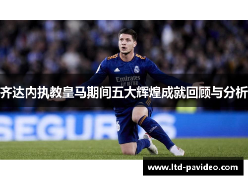 齐达内执教皇马期间五大辉煌成就回顾与分析 齐达内执教皇马期间五大辉煌成就回顾与分析