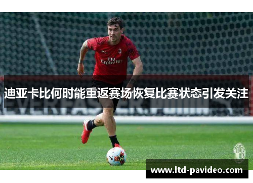 迪亚卡比何时能重返赛场恢复比赛状态引发关注 迪亚卡比何时能重返赛场恢复比赛状态引发关注
