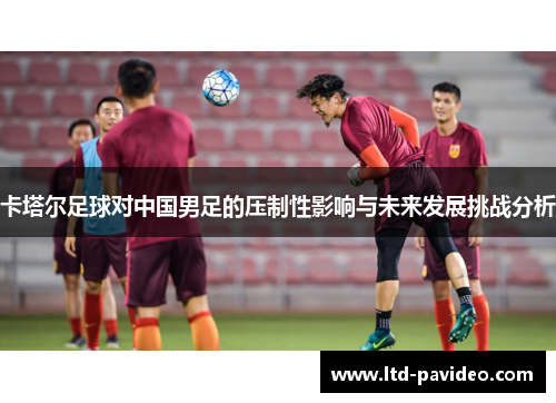 卡塔尔足球对中国男足的压制性影响与未来发展挑战分析 卡塔尔足球对中国男足的压制性影响与未来发展挑战分析