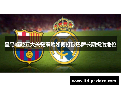 皇马崛起五大关键策略如何打破巴萨长期统治地位 皇马崛起五大关键策略如何打破巴萨长期统治地位