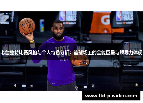 老詹独特比赛风格与个人特色分析：篮球场上的全能巨星与领导力体现
