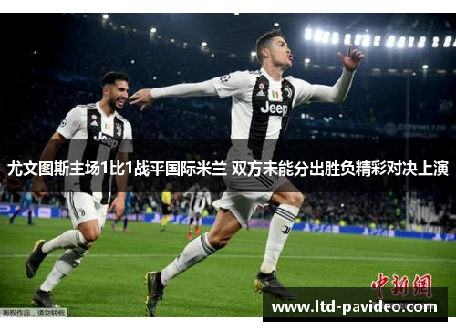 尤文图斯主场1比1战平国际米兰 双方未能分出胜负精彩对决上演