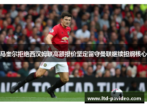 马奎尔拒绝西汉姆联高额报价坚定留守曼联继续担纲核心