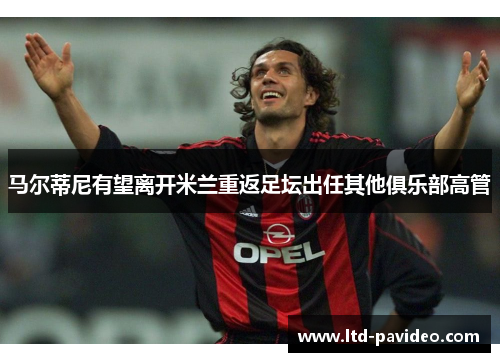 马尔蒂尼有望离开米兰重返足坛出任其他俱乐部高管